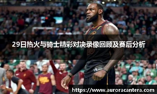 29日热火与骑士精彩对决录像回顾及赛后分析